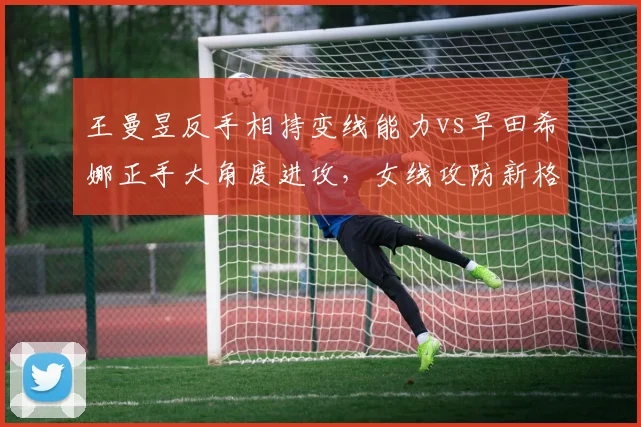 王曼昱反手相持变线能力vs早田希娜正手大角度进攻，女线攻防新格局