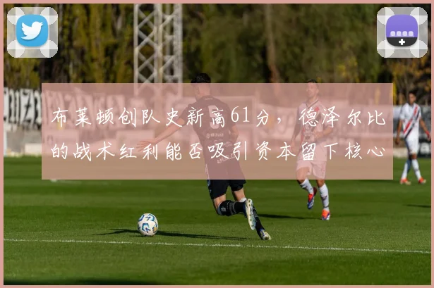 布莱顿创队史新高61分，德泽尔比的战术红利能否吸引资本留下核心？
